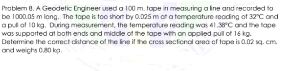 Problem 8. A Geodetic Engineer used a 100 m. tape in measuring a line and recorded to
be 1000.05 m long. The tape is too short by 0.025 m at a temperature reading of 32°C and
a pull of 10 kg. During measurement, the temperature reading was 41.38°C and the tape
was supported at both ends and middle of the tape with an applied pull of 16 kg.
Determine the correct distance of the line if the cross sectional area of tape is 0.02 sq. cm.
and weighs 0.80 ka.
