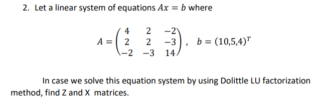 2. Let a linear system of equations Ax = b where
-2
-3
4
A = 2
2
b = (10,5,4)"
-2 -3 14.
In case we solve this equation system by using Dolittle LU factorization
method, find Z and X matrices.

