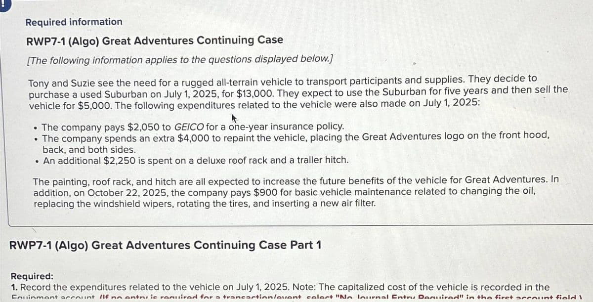 Required information
RWP7-1 (Algo) Great Adventures Continuing Case
[The following information applies to the questions displayed below.]
Tony and Suzie see the need for a rugged all-terrain vehicle to transport participants and supplies. They decide to
purchase a used Suburban on July 1, 2025, for $13,000. They expect to use the Suburban for five years and then sell the
vehicle for $5,000. The following expenditures related to the vehicle were also made on July 1, 2025:
A
• The company pays $2,050 to GEICO for a one-year insurance policy.
• The company spends an extra $4,000 to repaint the vehicle, placing the Great Adventures logo on the front hood,
back, and both sides.
. An additional $2,250 is spent on a deluxe roof rack and a trailer hitch.
The painting, roof rack, and hitch are all expected to increase the future benefits of the vehicle for Great Adventures. In
addition, on October 22, 2025, the company pays $900 for basic vehicle maintenance related to changing the oil,
replacing the windshield wipers, rotating the tires, and inserting a new air filter.
RWP7-1 (Algo) Great Adventures Continuing Case Part 1
Required:
1. Record the expenditures related to the vehicle on July 1, 2025. Note: The capitalized cost of the vehicle is recorded in the
Fauinment account IIf no entry is required for a transaction/avent calort "No lournal Entry Domuired" in the first account field I
