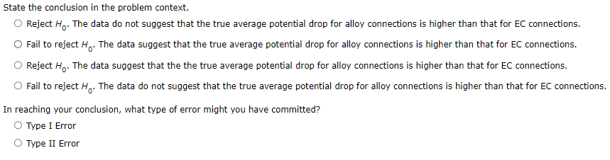 State the conclusion in the problem context.
Reject Ho. The data do not suggest that the true average potential drop for alloy connections is higher than that for EC connections.
Fail to reject H. The data suggest that the true average potential drop for alloy connections is higher than that for EC connections.
Reject Ho. The data suggest that the the true average potential drop for alloy connections is higher than that for EC connections.
Fail to reject Ho. The data do not suggest that the true average potential drop for alloy connections is higher than that for EC connections.
In reaching your conclusion, what type of error might you have committed?
Type I Error
Type II Error