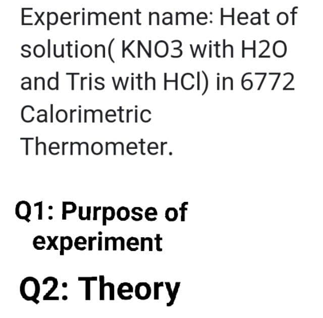 Experiment name: Heat of
solution( KNO3 with H2O
and Tris with HCl) in 6772
Calorimetric
Thermometer.
Q1: Purpose of
experiment
Q2: Theory
