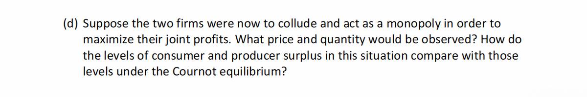 (d) Suppose the two firms were now to collude and act as a monopoly in order to
maximize their joint profits. What price and quantity would be observed? How do
the levels of consumer and producer surplus in this situation compare with those
levels under the Cournot equilibrium?