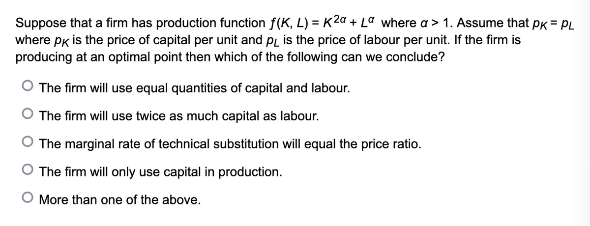 Suppose that a firm has production function f(K, L) = K2a + Lª where a > 1. Assume that PK = PL
where pk is the price of capital per unit and på is the price of labour per unit. If the firm is
producing at an optimal point then which of the following can we conclude?
The firm will use equal quantities of capital and labour.
The firm will use twice as much capital as labour.
O The marginal rate of technical substitution will equal the price ratio.
O The firm will only use capital in production.
O More than one of the above.