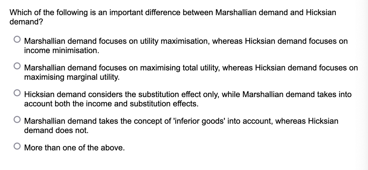 Which of the following is an important difference between Marshallian demand and Hicksian
demand?
Marshallian demand focuses on utility maximisation, whereas Hicksian demand focuses on
income minimisation.
Marshallian demand focuses on maximising total utility, whereas Hicksian demand focuses on
maximising marginal utility.
O Hicksian demand considers the substitution effect only, while Marshallian demand takes into
account both the income and substitution effects.
Marshallian demand takes the concept of 'inferior goods' into account, whereas Hicksian
demand does not.
O More than one of the above.