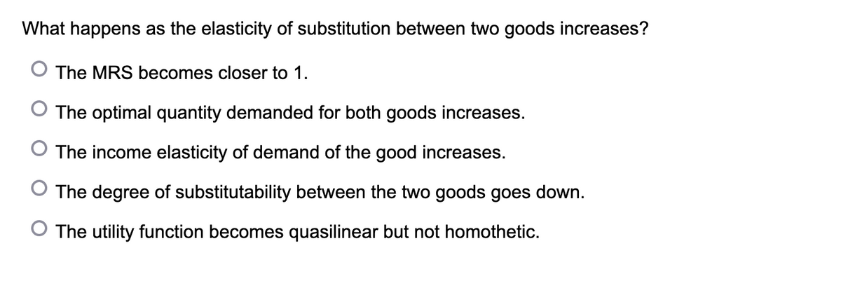 What happens as the elasticity of substitution between two goods increases?
The MRS becomes closer to 1.
O The optimal quantity demanded for both goods increases.
The income elasticity of demand of the good increases.
The degree of substitutability between the two goods goes down.
O The utility function becomes quasilinear but not homothetic.