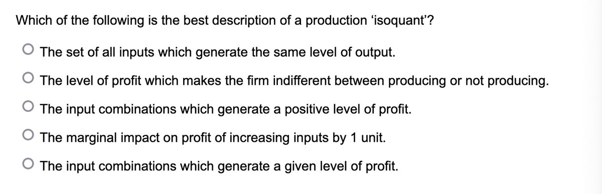 Which of the following is the best description of a production 'isoquant'?
The set of all inputs which generate the same level of output.
O The level of profit which makes the firm indifferent between producing or not producing.
The input combinations which generate a positive level of profit.
The marginal impact on profit of increasing inputs by 1 unit.
O The input combinations which generate a given level of profit.