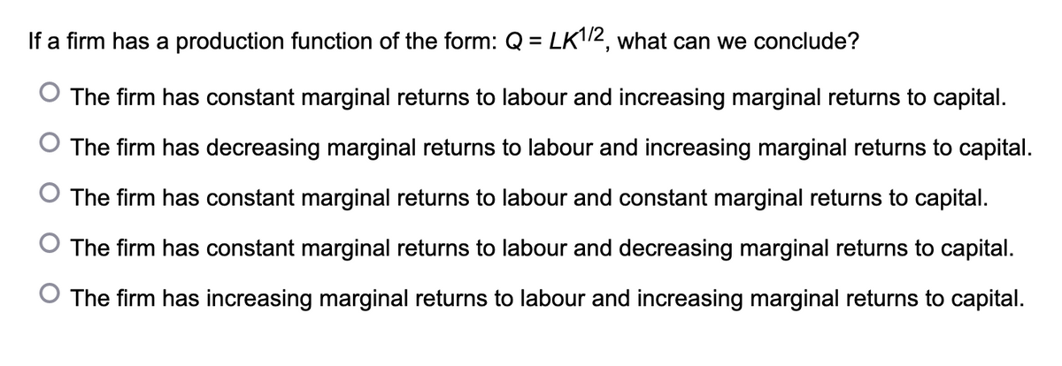 If a firm has a production function of the form: Q = LK1/2, what can we conclude?
The firm has constant marginal returns to labour and increasing marginal returns to capital.
O The firm has decreasing marginal returns to labour and increasing marginal returns to capital.
The firm has constant marginal returns to labour and constant marginal returns to capital.
The firm has constant marginal returns to labour and decreasing marginal returns to capital.
O The firm has increasing marginal returns to labour and increasing marginal returns to capital.