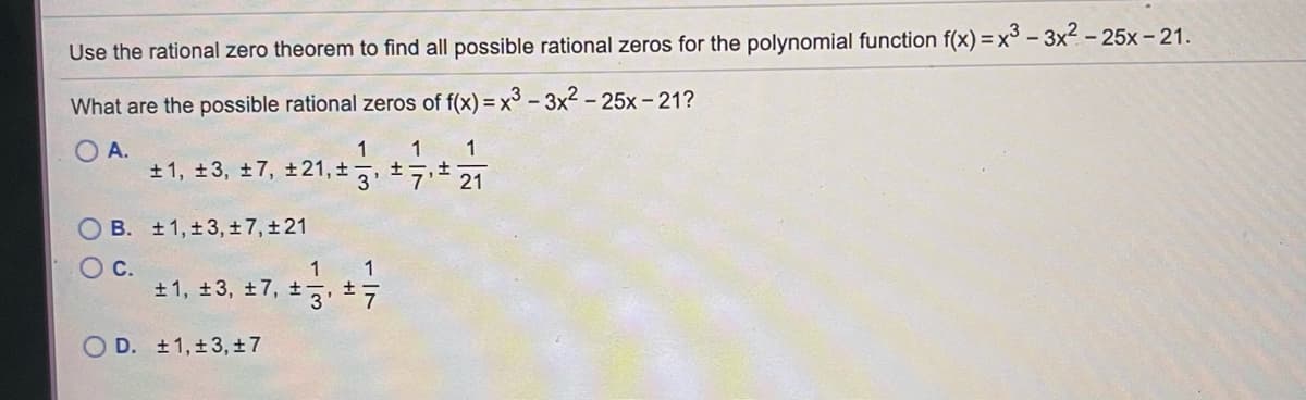 Use the rational zero theorem to find all possible rational zeros for the polynomial function f(x) = x³ - 3x2 - 25x- 21.
What are the possible rational zeros of f(x) = x³ - 3x2 – 25x - 21?
O A.
1
1
1
+ 1, ±3, ±7, ±21, ±7, ±7,±
21
B. +1,±3, ±7,±21
Oc.
1
+1, 13, +7, +, 1
O D. ±1,±3, ±7
