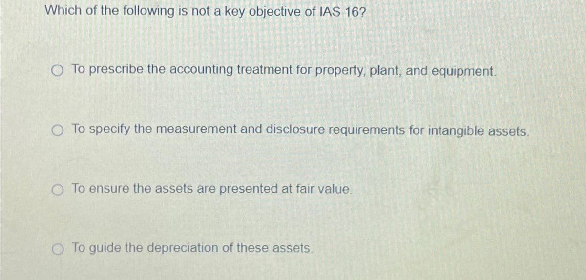 Which of the following is not a key objective of IAS 16?
O To prescribe the accounting treatment for property, plant, and equipment.
O To specify the measurement and disclosure requirements for intangible assets.
O To ensure the assets are presented at fair value.
O To guide the depreciation of these assets.
