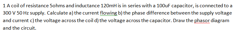 1 A coil of resistance 5ohms and inductance 120mH is in series with a 100uF capacitor, is connected to a
300 V 50 Hz supply. Calculate a) the current flowing b) the phase difference between the supply voltage
and current c) the voltage across the coil d) the voltage across the capacitor. Draw the phasor diagram
and the circuit.