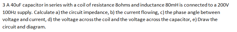 3 A 40uF capacitor in series with a coil of resistance 8ohms and inductance 80mH is connected to a 200V
100Hz supply. Calculate a) the circuit impedance, b) the current flowing, c) the phase angle between
voltage and current, d) the voltage across the coil and the voltage across the capacitor, e) Draw the
circuit and diagram.