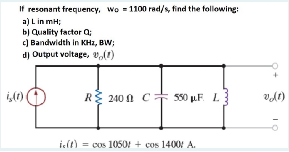 If resonant frequency, wo = 1100 rad/s, find the following:
a) L in mH;
b) Quality factor Q;
c) Bandwidth in KHz, BW;
d) Output voltage, vo(t)
R 240 0 C 550 pF. L
is(t)
is(t) = cos 1050t + cos 1400t A.
+
vo(t)