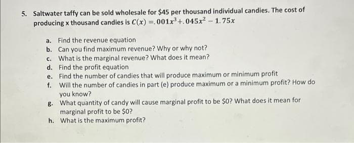 5. Saltwater taffy can be sold wholesale for $45 per thousand individual candies. The cost of
producing x thousand candies is C(x) =.001x+.045x? - 1.75x
a. Find the revenue equation
b. Can you find maximum revenue? Why or why not?
c. What is the marginal revenue? What does it mean?
d. Find the profit equation
e. Find the number of candies that will produce maximum or minimum profit
f. Will the number of candies in part (e) produce maximum or a minimum profit? How do
you know?
g. What quantity of candy will cause marginal profit to be $0? What does it mean for
marginal profit to be $0?
h. What is the maximum profit?
