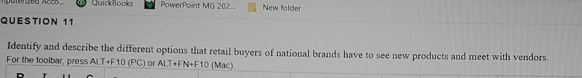 QuickBooks
PowerPoint MG 202...
New folder
QUESTION 11
Identify and describe the different options that retail buyers of national brands have to see new products and meet with vendors.
For the toolbar, press ALT+F10 (PC) or ALT+FN+F10 (Mac).
