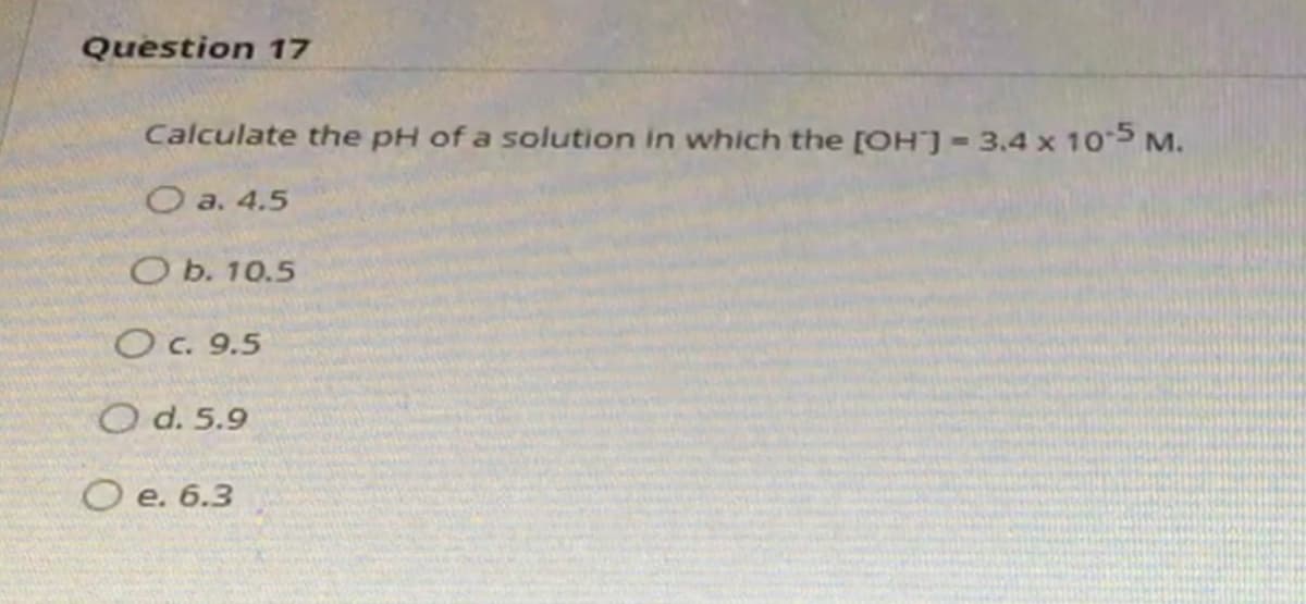 Question 17
Calculate the pH of a solution in which the [OH"]= 3,4 x 10S M.
O a. 4.5
O b. 10.5
OC. 9.5
O d. 5.9
O e. 6.3
