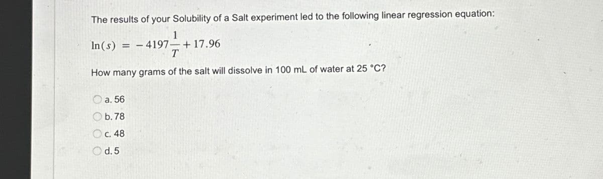 The results of your Solubility of a Salt experiment led to the following linear regression equation:
In(s) = =-4197 +17.96
1
T
How many grams of the salt will dissolve in 100 mL of water at 25 °C?
a. 56
b.78
c. 48
d. 5