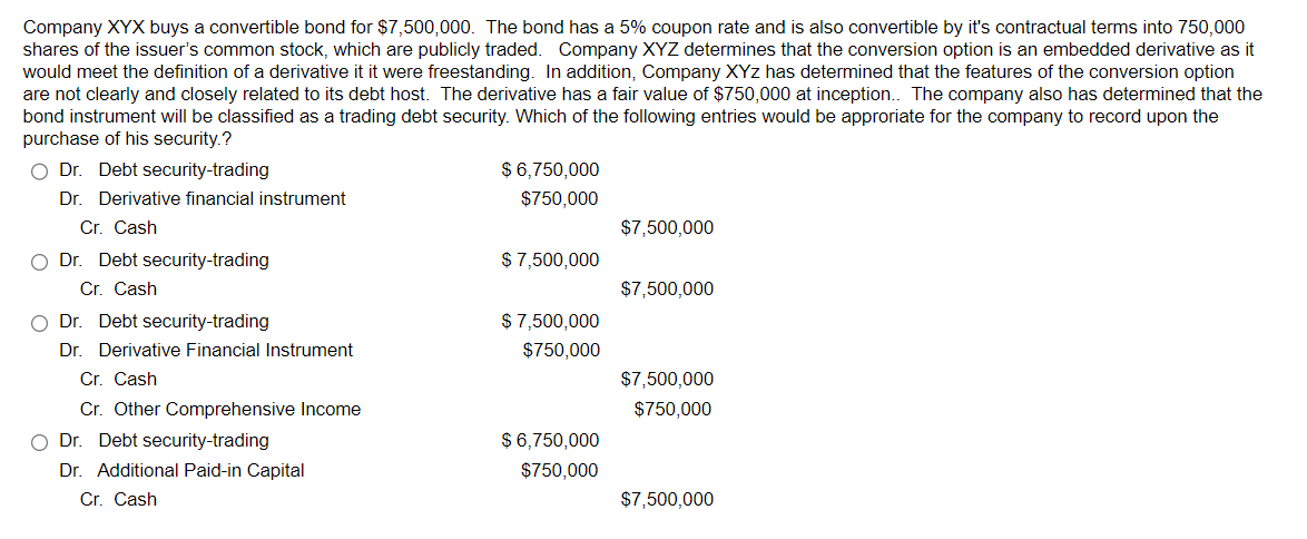 Company XYX buys a convertible bond for $7,500,000. The bond has a 5% coupon rate and is also convertible by it's contractual terms into 750,000
shares of the issuer's common stock, which are publicly traded. Company XYZ determines that the conversion option is an embedded derivative as it
would meet the definition of a derivative it it were freestanding. In addition, Company XYZ has determined that the features of the conversion option
are not clearly and closely related to its debt host. The derivative has a fair value of $750,000 at inception.. The company also has determined that the
bond instrument will be classified as a trading debt security. Which of the following entries would be approriate for the company to record upon the
purchase of his security.?
Dr. Debt security-trading
Dr. Derivative financial instrument
Cr. Cash
Dr. Debt security-trading
Cr. Cash
Dr. Debt security-trading
Dr. Derivative Financial Instrument
Cr. Cash
Cr. Other Comprehensive Income
Dr. Debt security-trading
Dr. Additional Paid-in Capital
Cr. Cash
$6,750,000
$750,000
$7,500,000
$ 7,500,000
$7,500,000
$7,500,000
$750,000
$7,500,000
$750,000
$6,750,000
$750,000
$7,500,000