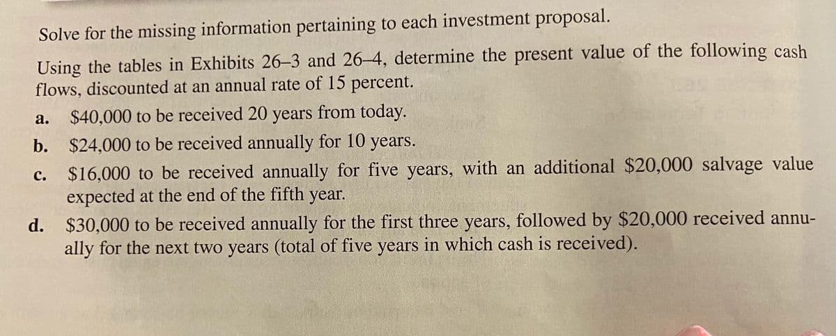 Solve for the missing information pertaining to each investment proposal.
Using the tables in Exhibits 26–3 and 26–4, determine the present value of the following cash
flows, discounted at an annual rate of 15 percent.
$40,000 to be received 20 years from today.
b. $24,000 to be received annually for 10 years.
а.
$16,000 to be received annually for five years, with an additional $20,000 salvage value
expected at the end of the fifth year.
с.
d. $30,000 to be received annually for the first three years, followed by $20,000 received annu-
ally for the next two years (total of five years in which cash is received).
