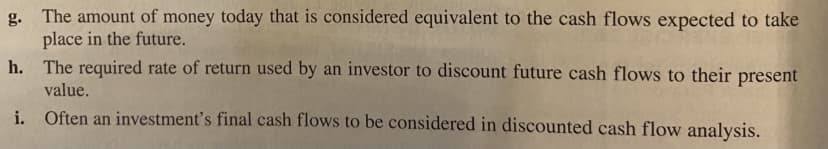 g. The amount of money today that is considered equivalent to the cash flows expected to take
place in the future.
h. The required rate of return used by an investor to discount future cash flows to their present
value.
i. Often an investment's final cash flows to be considered in discounted cash flow analysis.
