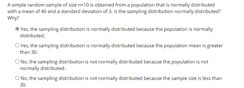 A simple random sample of size n=10 is obtained from a population that is normally distributed
with a mean of 40 and a standard deviation of 3. Is the sampling distribution normally distributed?
Why?
Yes, the sampling distribution is normally distributed because the population is normally
distributed.
O Yes, the sampling distribution is normally distributed because the population mean is greater
than 30.
O No, the sampling distribution is not normally distributed because the population is not
normally distributed.
O No, the sampling distribution is not normally distributed because the sample size is less than
30.
