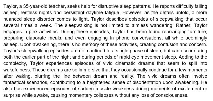 Taylor, a 35-year-old teacher, seeks help for disruptive sleep patterns. He reports difficulty falling
asleep, restless nights and persistent daytime fatigue. However, as the details unfold, a more
nuanced sleep disorder comes to light. Taylor describes episodes of sleepwalking that occur
several times a week. The sleepwalking is not limited to aimless wandering. Rather, Taylor
engages in plex activities. During these episodes, Taylor has been found rearranging furniture,
preparing elaborate meals, and even engaging in phone conversations, all while seemingly
asleep. Upon awakening, there is no memory of these activities, creating confusion and concern.
Taylor's sleepwalking episodes are not confined to a single phase of sleep, but can occur during
both the earlier part of the night and during periods of rapid eye movement sleep. Adding to the
complexity, Taylor experiences episodes of vivid cinematic dreams that seem to spill into
wakefulness. These dreams are so immersive that they occasionally continue for a few moments
after waking, blurring the line between dream and reality. The vivid dreams often involve
fantastical scenarios, contributing to a heightened sense of disorientation upon awakening. He
also has experienced episodes of sudden muscle weakness during moments of excitement or
surprise while awake, causing momentary collapses without any loss of consciousness.