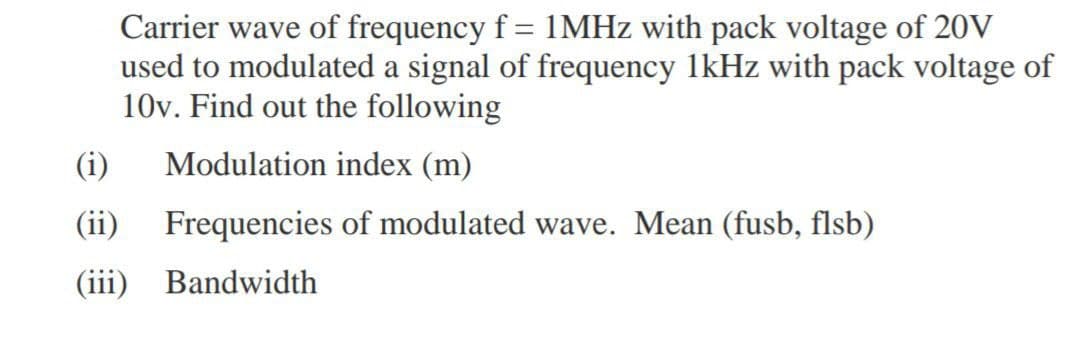 Carrier wave of frequency f = 1MHZ with pack voltage of 20V
used to modulated a signal of frequency 1kHz with pack voltage of
10v. Find out the following
(i)
Modulation index (m)
(ii) Frequencies of modulated wave. Mean (fusb, flsb)
(iii) Bandwidth
