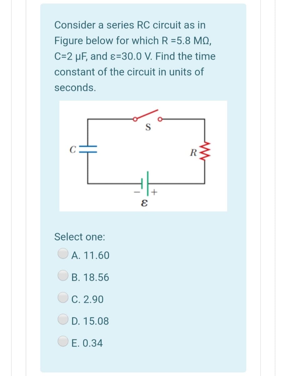 Consider a series RC circuit as in
Figure below for which R =5.8 MQ,
C=2 µF, and ɛ=30.0 V. Find the time
constant of the circuit in units of
seconds.
R-
Select one:
A. 11.60
B. 18.56
C. 2.90
D. 15.08
E. 0.34
