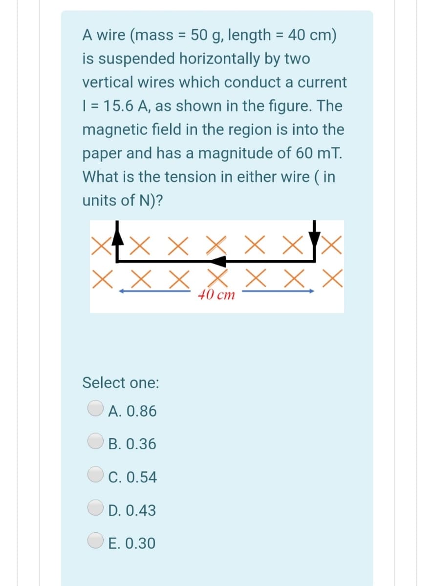 A wire (mass = 50 g, length = 40 cm)
is suspended horizontally by two
%3D
vertical wires which conduct a current
| = 15.6 A, as shown in the figure. The
magnetic field in the region is into the
paper and has a magnitude of 60 mT.
What is the tension in either wire ( in
units of N)?
X x X X XX
X x x x X X, X
40 cm
Select one:
A. 0.86
В. О.36
C. 0.54
D. 0.43
E. 0.30
