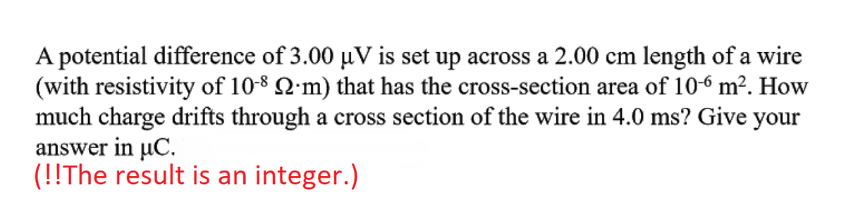 A potential difference of 3.00 µV is set up across a 2.00 cm length of a wire
(with resistivity of 10-8 Q·m) that has the cross-section area of 10-6 m². How
much charge drifts through a cross section of the wire in 4.0 ms? Give your
answer in µC.
(!!The result is an integer.)
