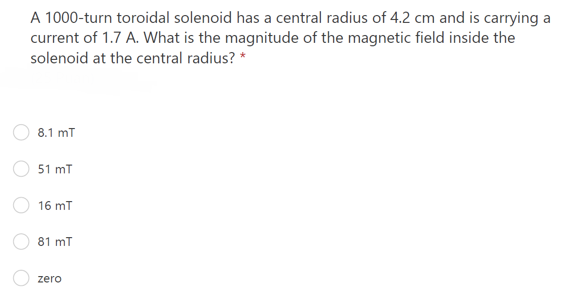 A 1000-turn toroidal solenoid has a central radius of 4.2 cm and is carrying a
current of 1.7 A. What is the magnitude of the magnetic field inside the
solenoid at the central radius? *
8.1 mT
51 mT
16 mT
81 mT
zero

