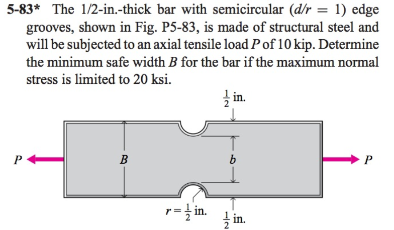 5-83* The 1/2-in.-thick bar with semicircular (d/r = 1) edge
grooves, shown in Fig. P5-83, is made of structural steel and
will be subjected to an axial tensile load Pof 10 kip. Determine
the minimum safe width B for the bar if the maximum normal
stress is limited to 20 ksi.
in.
P
В
P
in.
2
-/2
