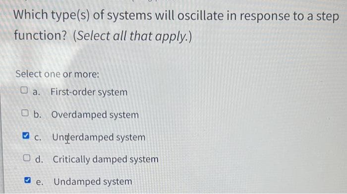 Which type(s) of systems will oscillate in response to a step
function? (Select all that apply.)
Select one or more:
a. First-order system
Ob. Overdamped system
c. Ungterdamped system
Od. Critically damped system
e. Undamped system