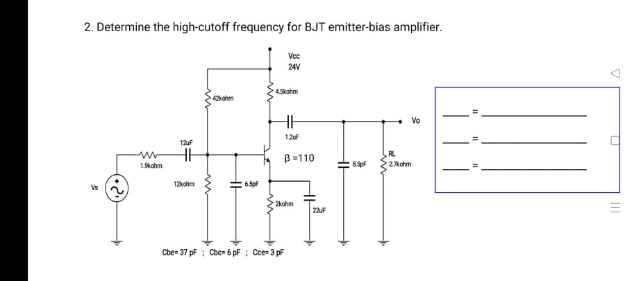 2. Determine the high-cutoff frequency for BJT emitter-bias amplifier.
Vcc
24V
4.5kohm
42kohm
Vo
1.2uF
12uF
RL
B =110
1.9kohm
8.5pF
27kohm
12kohm
6.5pF
Vs
2kohm
22uF
Cbe= 37 pF ; Cbc= 6 pF ; Cce= 3 pF
II
