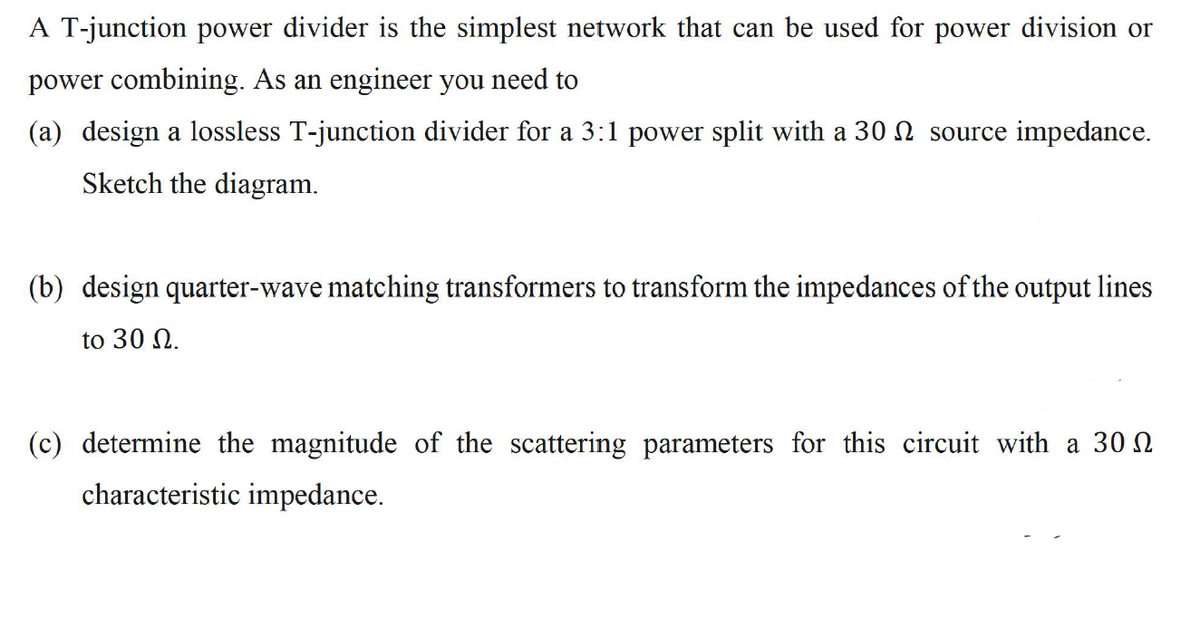 A T-junction power divider is the simplest network that can be used for power division or
power combining. As an engineer you need to
(a) design a lossless T-junction divider for a 3:1 power split with a 30 source impedance.
Sketch the diagram.
(b) design quarter-wave matching transformers to transform the impedances of the output lines
to 30 .
(c) determine the magnitude of the scattering parameters for this circuit with a 30
characteristic impedance.