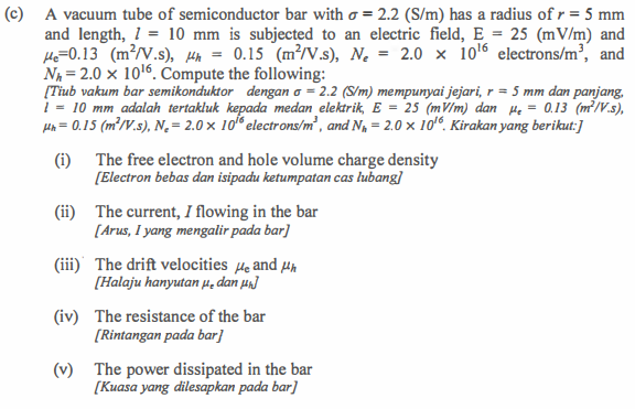 (c) A vacuum tube of semiconductor bar with = 2.2 (S/m) has a radius of r = 5 mm
and length, 1 = 10 mm is subjected to an electric field, E = 25 (mV/m) and
He=0.13 (m²/V.s), h = 0.15 (m²/V.s), N₂ = 2.0 x 10¹6 electrons/m³, and
Nh=2.0 x 10¹6. Compute the following:
[Tiub vakum bar semikonduktor dengan o = 2.2 (S/m) mempunyai jejari, r = 5 mm dan panjang,
1 = 10 mm adalah tertakluk kepada medan elektrik, E = 25 (mV/m) dan He = 0.13 (m²/V.s),
Hh = 0.15 (m²/V.s), N₂ = 2.0 x 10 electrons/m³, and N₁ = 2.0 x 106. Kirakan yang berikut:]
(i)
The free electron and hole volume charge density
[Electron bebas dan isipadu ketumpatan cas lubang]
(ii) The current, I flowing in the bar
[Arus, I yang mengalir pada bar]
(iii) The drift velocities He and h
[Halaju hanyutan dan μ₁]
(iv) The resistance of the bar
[Rintangan pada bar]
(v) The power dissipated in the bar
[Kuasa yang dilesapkan pada bar]