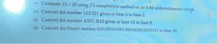 0
a) Compute 13-39 using 2's complement method on an 8-Bit adder/subtractor circuit.
b) Convert the number 123.321 given in base 5 to base 2.
c) Convert the number ASFC.B19 given in base 16 to base 8.
d) Convert the binary number
010100101001.001010010101011 to base 16.