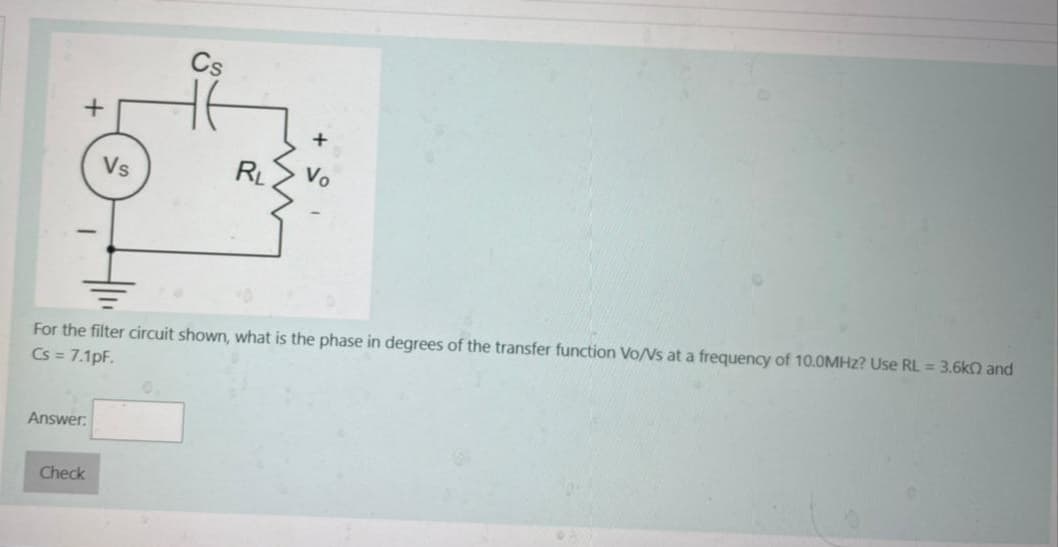 +
Answer:
Vs
Check
Cs
RL
For the filter circuit shown, what is the phase in degrees of the transfer function Vo/Vs at a frequency of 10.0MHz? Use RL = 3.6k0 and
Cs = 7.1pF.
+
Vo