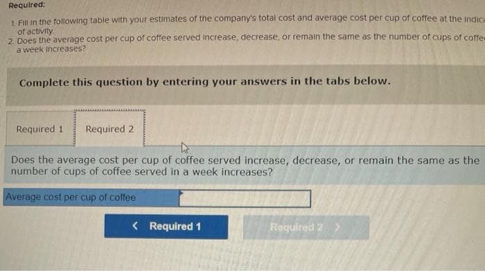 Required:
1. Fill in the following table with your estimates of the company's total cost and average cost per cup of coffee at the indica
of activity.
2. Does the average cost per cup of coffee served increase, decrease, or remain the same as the number of cups of coffee
a week Increases?
Complete this question by entering your answers in the tabs below.
Required 1 Required 2
Does the average cost per cup of coffee served increase, decrease, or remain the same as the
number of cups of coffee served in a week increases?
Average cost per cup of coffee
< Required 1
Required 2 >