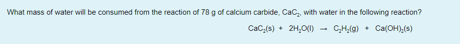 What mass of water will be consumed from the reaction of 78 g of calcium carbide, CaC, with water in the following reaction?
CaC,(s) + 2H,0(1)
C,H;(g) + Ca(OH),(s)
