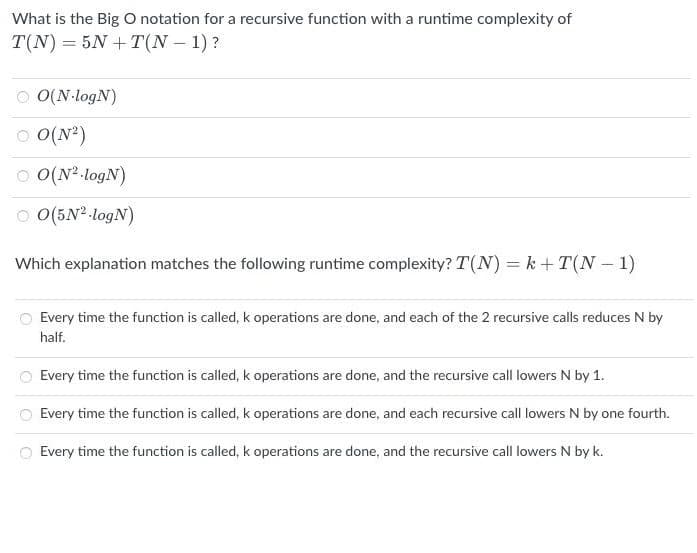 What is the Big O notation for a recursive function with a runtime complexity of
T(N)=5N+T(N−1)?
O(N-logN)
ⒸO(N²)
ⒸO(N²-logN)
ⒸO(5N² -logN)
Which explanation matches the following runtime complexity? T(N) =k+T(N-1)
Every time the function is called, k operations are done, and each of the 2 recursive calls reduces N by
half.
Every time the function is called, k operations are done, and the recursive call lowers N by 1.
Every time the function is called, k operations are done, and each recursive call lowers N by one fourth.
Every time the function is called, k operations are done, and the recursive call lowers N by k.