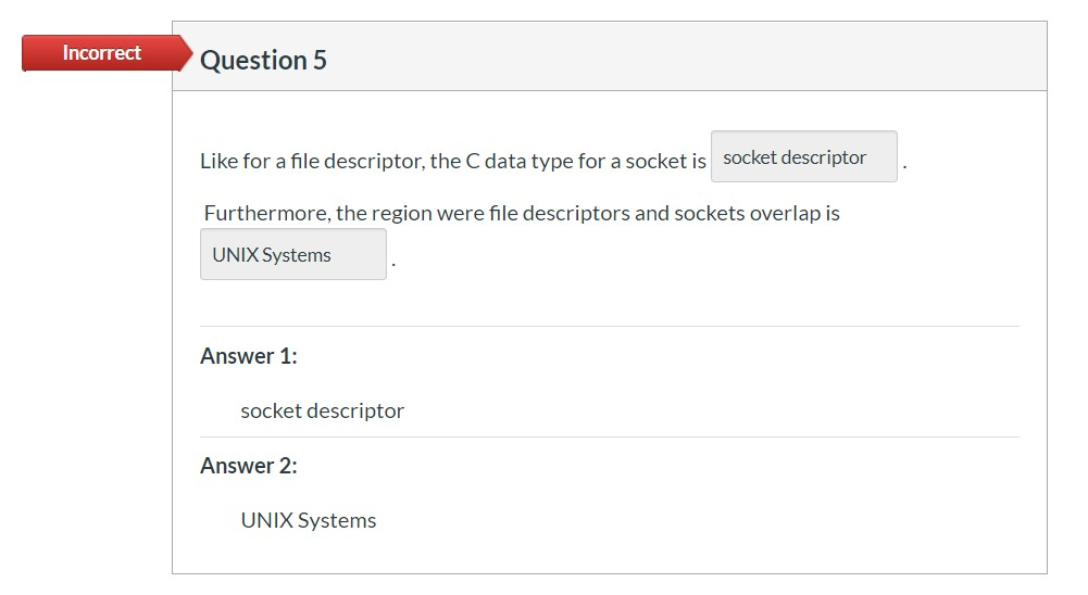 Incorrect Question 5
Like for a file descriptor, the C data type for a socket is socket descriptor
Furthermore, the region were file descriptors and sockets overlap is
UNIX Systems
Answer 1:
socket descriptor
Answer 2:
UNIX Systems