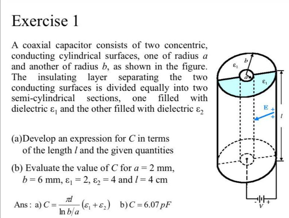 Exercise 1
A coaxial capacitor consists of two concentric,
conducting cylindrical surfaces, one of radius a
and another of radius b, as shown in the figure.
The insulating layer separating the two
conducting surfaces is divided equally into two
semi-cylindrical sections,
dielectric &, and the other filled with dielectric &,
b
one
filled with
E
(a)Develop an expression for C in terms
of the length I and the given quantities
(b) Evaluate the value of C for a=2 mm,
b = 6 mm, ɛ, = 2, ɛ2 = 4 and I= 4 cm
%3D
Ans : a) C =
(ɛ, +ɛ,) b)C= 6.07 pF
In b/a
