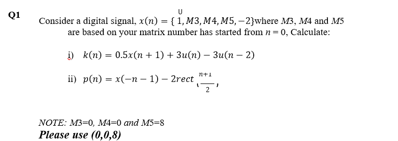 U
Q1
Consider a digital signal, x(n) = {1, M3, M4, M5, – 2}where M3, M4 and M5
are based on your matrix number has started from n = 0, Calculate:
) k(п) — 0.5x(п + 1) + Зи(п) — Зи(п — 2)
n+1
i) p(п) — х(-п - 1) — 2rect
2
NOTE: M3-0, М4-0 аnd M5-8
Please use (0,0,8)
