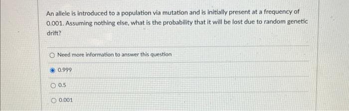 An allele is introduced to a population via mutation and is initially present at a frequency of
0.001. Assuming nothing else, what is the probability that it will be lost due to random genetic
drift?
O Need more information to answer this question
0.999
0.5
O 0.001