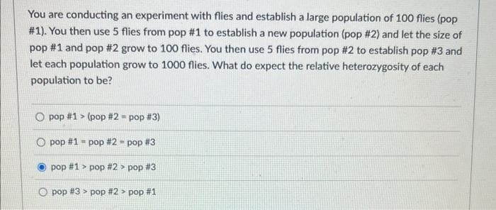 You are conducting an experiment with flies and establish a large population of 100 flies (pop
#1). You then use 5 flies from pop #1 to establish a new population (pop #2) and let the size of
pop #1 and pop #2 grow to 100 flies. You then use 5 flies from pop #2 to establish pop #3 and
let each population grow to 1000 flies. What do expect the relative heterozygosity of each
population to be?
O pop #1> (pop #2 = pop #3)
O pop #1 = pop #2 = pop #3
pop #1> pop # 2> pop #3
pop # 3 > pop # 2> pop #1