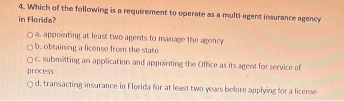 4. Which of the following is a requirement to operate as a multi-agent insurance agency
in Florida?
a. appointing at least two agents to manage the agency
Ob. obtaining a license from the state
OC. submitting an application and appointing the Office as its agent for service of
process
Od. transacting insurance in Florida for at least two years before applying for a license