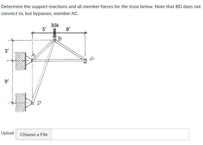 Determine the support reactions and all member forces for the truss below. Note that BD does not
connect to, but bypasses, member AC.
3'
9'
5'
Upload Choose a File
30k
B
8'
J