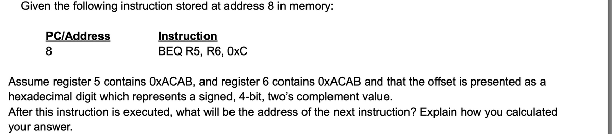 Given the following instruction stored at address 8 in memory:
PC/Address
8
Instruction
BEQ R5, R6, 0xC
Assume register 5 contains OxACAB, and register 6 contains OxACAB and that the offset is presented as a
hexadecimal digit which represents a signed, 4-bit, two's complement value.
After this instruction is executed, what will be the address of the next instruction? Explain how you calculated
your answer.