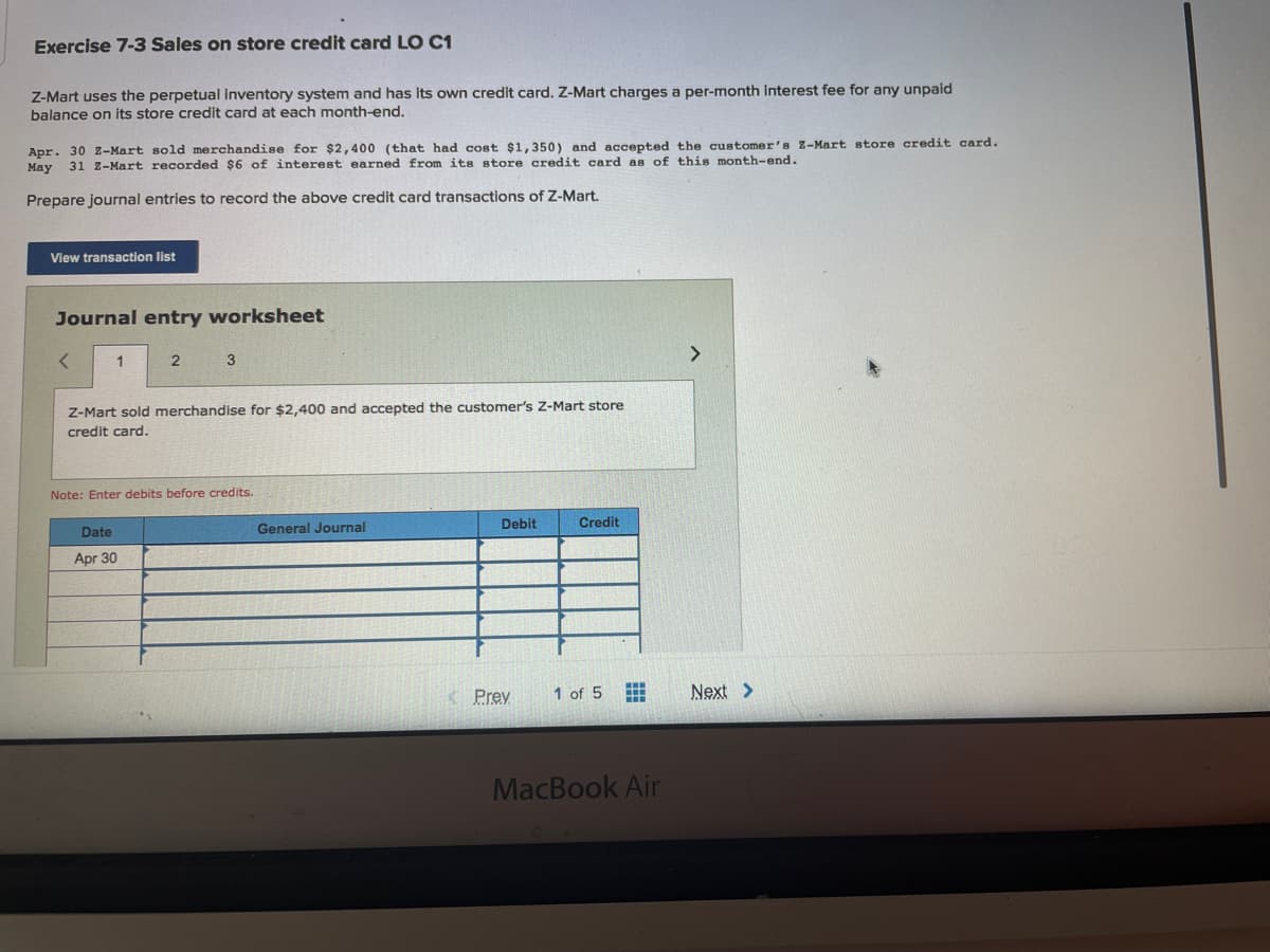 Exercise 7-3 Sales on store credit card LO C1
Z-Mart uses the perpetual inventory system and has its own credit card. Z-Mart charges a per-month interest fee for any unpaid
balance on its store credit card at each month-end.
Apr. 30 z-Mart sold merchandise for $2,400 (that had cost $1,350) and accepted the customer's Z-Mart store credit card.
May
31 Z-Mart recorded $6 of interest earned from its store credit card as of this month-end.
Prepare journal entries to record the above credit card transactions of Z-Mart.
View transaction list
Journal entry worksheet
2
Z-Mart sold merchandise for $2,400 and accepted the customer's Z-Mart store
credit card.
Note: Enter debits before credits.
Debit
Credit
Date
General Journal
Apr 30
< Prev
1 of 5
Next >
MacBook Air
