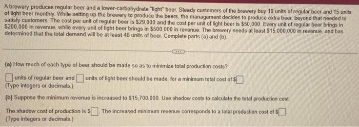 A brewery produces regular beer and a lower-carbohydrate "light" beer. Steady customers of the brewery buy 10 units of regular beer and 15 units
of light beer monthly. While setting up the brewery to produce the beers, the management decides to produce extra beer, beyond that needed to
satisfy customers. The cost per unit of regular beer is $29,000 and the cost per unit of light beer is $50,000. Every unit of regular beer brings in
$200,000 in revenue, while every unit of light beer brings in $500,000 in revenue. The brewery needs at least $15,000,000 in revenue, and has
determined that the total demand will be at least 48 units of beer. Complete parts (a) and (b)
BELED
(a) How much of each type of beer should be made so as to minimize total production costs?
units of light beer should be made, for a minimum total cost of $
units of regular beer and
(Type integers or decimals.)
(b) Suppose the minimum revenue is increased to $15,700,000. Use shadow costs to calculate the total production cost.
The shadow cost of production is $ The increased minimum revenue corresponds to a total production cost of $
(Type integers or decimals.)